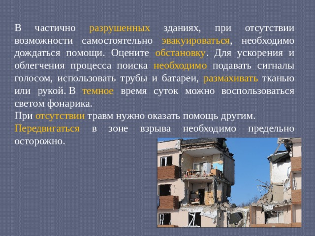 В частично разрушенных зданиях, при отсутствии возможности самостоятельно эвакуироваться , необходимо дождаться помощи. Оцените обстановку . Для ускорения и облегчения процесса поиска необходимо подавать сигналы голосом, использовать трубы и батареи, размахивать тканью или рукой. В темное время суток можно воспользоваться светом фонарика. При отсутствии травм нужно оказать помощь другим. Передвигаться в зоне взрыва необходимо предельно осторожно. 