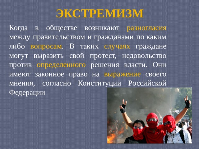 ЭКСТРЕМИЗМ Когда в обществе возникают разногласия между правительством и гражданами по каким либо вопросам . В таких случаях граждане могут выразить свой протест, недовольство против определенного решения власти. Они имеют законное право на выражение своего мнения, согласно Конституции Российской Федерации 