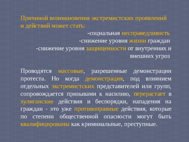 Причиной возникновения экстремистских проявлений и действий может стать: -социальная несправедливость  -снижение уровня жизни граждан -снижение уровня защищенности от внутренних и внешних угроз Проводятся массовые , разрешенные демонстрации протеста. Но когда демонстрация , под влиянием отдельных экстремистских представителей или групп, сопровождается призывами к насилию, перерастает в хулиганские действия и беспорядки, нападения на граждан - это уже противоправные действия, которые по степени общественной опасности могут быть квалифицированы как криминальные, преступные. 