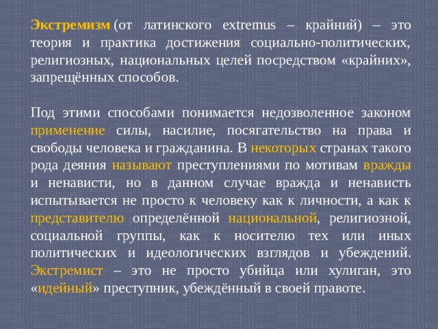 Экстремизм  (от латинского extremus – крайний) – это теория и практика достижения социально-политических, религиозных, национальных целей посредством «крайних», запрещённых способов. Под этими способами понимается недозволенное законом применение силы, насилие, посягательство на права и свободы человека и гражданина. В некоторых странах такого рода деяния называют преступлениями по мотивам вражды и ненависти, но в данном случае вражда и ненависть испытывается не просто к человеку как к личности, а как к представителю определённой национальной , религиозной, социальной группы, как к носителю тех или иных политических и идеологических взглядов и убеждений. Экстремист – это не просто убийца или хулиган, это « идейный » преступник, убеждённый в своей правоте. 