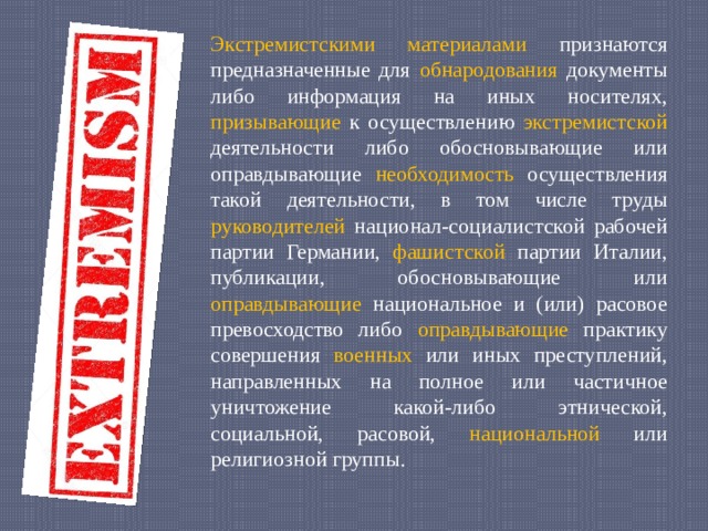 Экстремистскими материалами признаются предназначенные для обнародования документы либо информация на иных носителях, призывающие к осуществлению экстремистской деятельности либо обосновывающие или оправдывающие необходимость осуществления такой деятельности, в том числе труды руководителей национал-социалистской рабочей партии Германии, фашистской партии Италии, публикации, обосновывающие или оправдывающие национальное и (или) расовое превосходство либо оправдывающие практику совершения военных или иных преступлений, направленных на полное или частичное уничтожение какой-либо этнической, социальной, расовой, национальной или религиозной группы. 