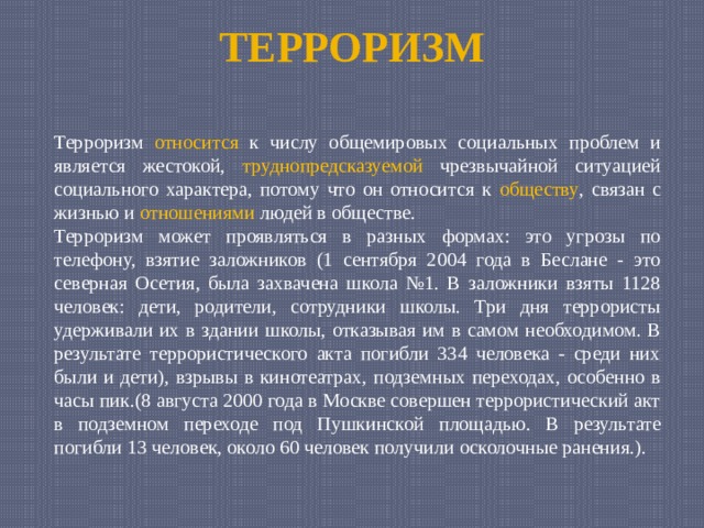 ТЕРРОРИЗМ Терроризм относится к числу общемировых социальных проблем и является жестокой, труднопредсказуемой чрезвычайной ситуацией социального характера, потому что он относится к обществу , связан с жизнью и отношениями людей в обществе. Терроризм может проявляться в разных формах: это угрозы по телефону, взятие заложников (1 сентября 2004 года в Беслане - это северная Осетия, была захвачена школа №1. В заложники взяты 1128 человек: дети, родители, сотрудники школы. Три дня террористы удерживали их в здании школы, отказывая им в самом необходимом. В результате террористического акта погибли 334 человека - среди них были и дети), взрывы в кинотеатрах, подземных переходах, особенно в часы пик.(8 августа 2000 года в Москве совершен террористический акт в подземном переходе под Пушкинской площадью. В результате погибли 13 человек, около 60 человек получили осколочные ранения.). 