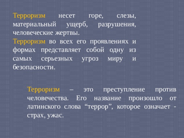 Терроризм несет горе, слезы, материальный ущерб, разрушения, человеческие жертвы. Терроризм во всех его проявлениях и формах представляет собой одну из самых серьезных угроз миру и безопасности. Терроризм – это преступление против человечества. Его название произошло от латинского слова “террор”, которое означает - страх, ужас. 