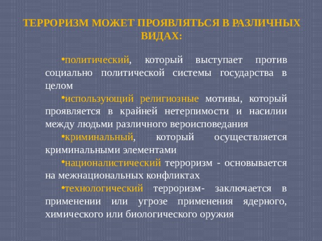 ТЕРРОРИЗМ МОЖЕТ ПРОЯВЛЯТЬСЯ В РАЗЛИЧНЫХ ВИДАХ: политический , который выступает против социально политической системы государства в целом использующий  религиозные мотивы, который проявляется в крайней нетерпимости и насилии между людьми различного вероисповедания криминальный , который осуществляется криминальными элементами националистический терроризм - основывается на межнациональных конфликтах технологический терроризм- заключается в применении или угрозе применения ядерного, химического или биологического оружия 