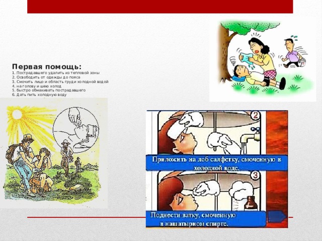    Первая помощь:  1. Пострадавшего удалить из тепловой зоны  2. Освободить от одежды до пояса  3. Смочить лицо и область груди холодной водой  4. на голову и шею холод  5. быстро обмахивать пострадавшего  6. Дать пить холодную воду 