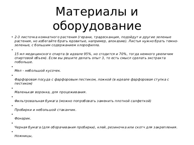 Материалы и оборудование 2-3 листочка комнатного растения (герани, традесканция, подойдут и другие зеленые растения, но избегайте брать ядовитые, например, алоказию). Листья нужно брать темно-зеленые, с большим содержанием хлорофилла.  15 мл медицинского спирта (в идеале 95%, но сгодится и 70%, тогда немного увеличим спиртовой объем). Если вы решите делать опыт 3, то есть смысл сделать экстракта побольше.  Мел - небольшой кусочек.  Фарфоровая посуда с фарфоровым пестиком, ложкой (в идеале фарфоровая ступка с пестиком)  Маленькая воронка, для процеживания.  Фильтровальная бумага (можно попробовать заменить плотной салфеткой)  Пробирки и небольшой стаканчик.  Фонарик.  Черная бумага (для оборачивания пробирки), клей, резиночка или скотч для закрепления.  Ножницы, 