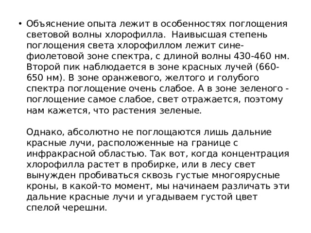 Объяснение опыта лежит в особенностях поглощения световой волны хлорофилла.  Наивысшая степень поглощения света хлорофиллом лежит сине-фиолетовой зоне спектра, с длиной волны 430-460 нм. Второй пик наблюдается в зоне красных лучей (660-650 нм). В зоне оранжевого, желтого и голубого спектра поглощение очень слабое. А в зоне зеленого - поглощение самое слабое, свет отражается, поэтому нам кажется, что растения зеленые.    Однако, абсолютно не поглощаются лишь дальние красные лучи, расположенные на границе с инфракрасной областью. Так вот, когда концентрация хлорофилла растет в пробирке, или в лесу свет вынужден пробиваться сквозь густые многоярусные кроны, в какой-то момент, мы начинаем различать эти дальние красные лучи и угадываем густой цвет спелой черешни.  