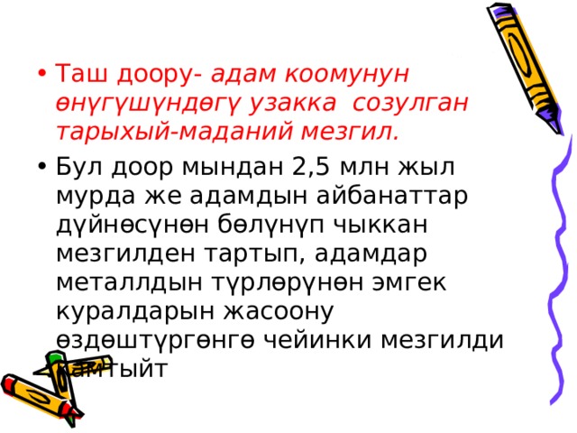 Таш доору- адам коомунун өнүгүшүндөгү узакка созулган тарыхый-маданий мезгил. Бул доор мындан 2,5 млн жыл мурда же адамдын айбанаттар дүйнөсүнөн бөлүнүп чыккан мезгилден тартып, адамдар металлдын түрлөрүнөн эмгек куралдарын жасоону өздөштүргөнгө чейинки мезгилди камтыйт 