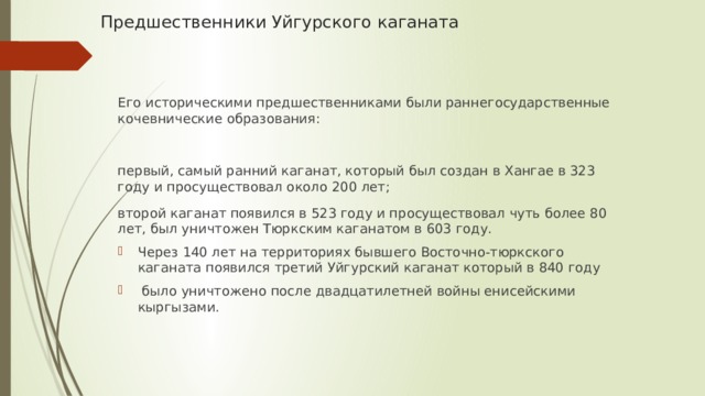Предшественники Уйгурского каганата   Его историческими предшественниками были раннегосударственные кочевнические образования: первый, самый ранний каганат, который был создан в Хангае в 323 году и просуществовал около 200 лет; второй каганат появился в 523 году и просуществовал чуть более 80 лет, был уничтожен Тюркским каганатом в 603 году. Через 140 лет на территориях бывшего Восточно-тюркского каганата появился третий Уйгурский каганат который в 840 году  было уничтожено после двадцатилетней войны енисейскими кыргызами. 