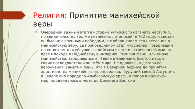Религия: Принятие манихейской веры Очередной важный этап в истории Уйгурского каганата наступил, по свидетельству тех же китайских летописей, в 762 году, и связан он был не с военными победами, а с обращением его населения в манихейскую веру. Её проповедником стал миссионер, говоривший на понятном для уйгуров согдийском языке и встреченный ими во время похода в Поднебесную империю. Религия Мани, или иначе манихейство, зародившись в III веке в Вавилоне, быстро нашла своих последователей во всём мире. Не вдаваясь в детали её вероучения, заметим лишь, что в Северной Африке до принятия христианства манихейство проповедовал будущий святой Августин, в Европе оно породило Альбигойскую ересь, а попав в иранский мир, продвинулось вплоть до Дальнего Востока 
