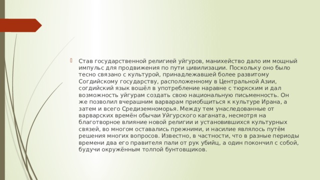 Став государственной религией уйгуров, манихейство дало им мощный импульс для продвижения по пути цивилизации. Поскольку оно было тесно связано с культурой, принадлежавшей более развитому Согдийскому государству, расположенному в Центральной Азии, согдийский язык вошёл в употребление наравне с тюркским и дал возможность уйгурам создать свою национальную письменность. Он же позволил вчерашним варварам приобщиться к культуре Ирана, а затем и всего Средиземноморья. Между тем унаследованные от варварских времён обычаи Уйгурского каганата, несмотря на благотворное влияние новой религии и установившихся культурных связей, во многом оставались прежними, и насилие являлось путём решения многих вопросов. Известно, в частности, что в разные периоды времени два его правителя пали от рук убийц, а один покончил с собой, будучи окружённым толпой бунтовщиков. 