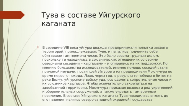 Тува в составе Уйгурского каганата В середине VIII века уйгуры дважды предпринимали попытки захвата территорий, принадлежавших Туве, и пытались подчинить себе обитавшие там племена чиков. Это было весьма трудным делом, поскольку те находились в союзнических отношениях со своими северными соседями – кыргызами – и опирались на их поддержку. По мнению большинства исследователей, именно помощь соседей стала причиной неудачи, постигшей уйгуров и их предводителя Моюн-чура во время первого похода. Лишь через год, в результате победы в битве на реке Болчу, уйгурскому войску удалось одолеть сопротивление чиков и их союзников кыргызов. Чтобы окончательно закрепиться на завоёванной территории, Моюн-чура приказал возвести ряд укреплений и оборонительных сооружений, а также учредить там военные поселения. В составе Уйгурского каганата Тува находилась вплоть до его падения, являясь северо-западной окраиной государства. 