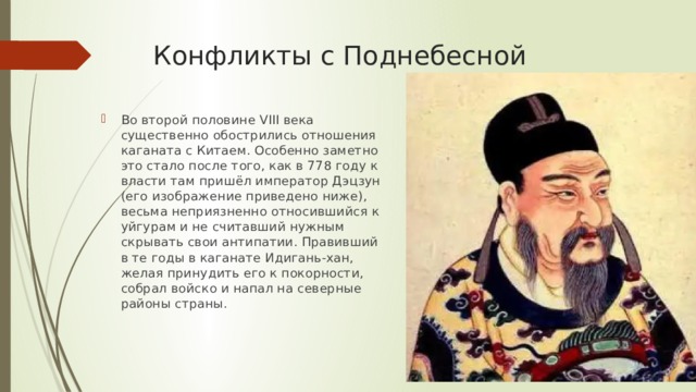 Конфликты с Поднебесной Во второй половине VIII века существенно обострились отношения каганата с Китаем. Особенно заметно это стало после того, как в 778 году к власти там пришёл император Дэцзун (его изображение приведено ниже), весьма неприязненно относившийся к уйгурам и не считавший нужным скрывать свои антипатии. Правивший в те годы в каганате Идигань-хан, желая принудить его к покорности, собрал войско и напал на северные районы страны. 
