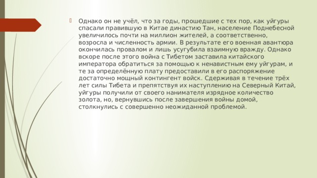 Однако он не учёл, что за годы, прошедшие с тех пор, как уйгуры спасали правившую в Китае династию Тан, население Поднебесной увеличилось почти на миллион жителей, а соответственно, возросла и численность армии. В результате его военная авантюра окончилась провалом и лишь усугубила взаимную вражду. Однако вскоре после этого война с Тибетом заставила китайского императора обратиться за помощью к ненавистным ему уйгурам, и те за определённую плату предоставили в его распоряжение достаточно мощный контингент войск. Сдерживая в течение трёх лет силы Тибета и препятствуя их наступлению на Северный Китай, уйгуры получили от своего нанимателя изрядное количество золота, но, вернувшись после завершения войны домой, столкнулись с совершенно неожиданной проблемой. 
