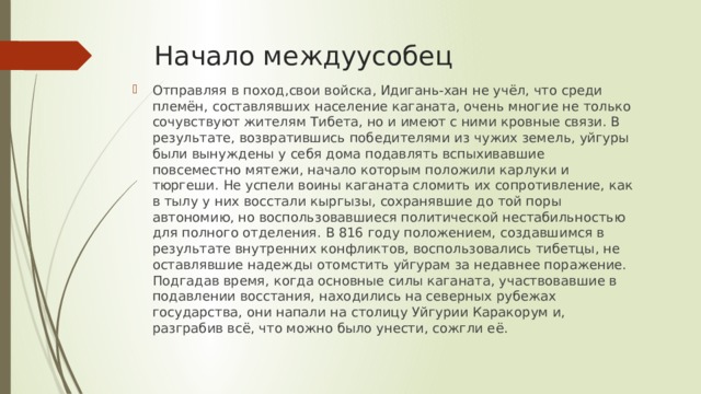 Начало междуусобец Отправляя в поход,свои войска, Идигань-хан не учёл, что среди племён, составлявших население каганата, очень многие не только сочувствуют жителям Тибета, но и имеют с ними кровные связи. В результате, возвратившись победителями из чужих земель, уйгуры были вынуждены у себя дома подавлять вспыхивавшие повсеместно мятежи, начало которым положили карлуки и тюргеши. Не успели воины каганата сломить их сопротивление, как в тылу у них восстали кыргызы, сохранявшие до той поры автономию, но воспользовавшиеся политической нестабильностью для полного отделения. В 816 году положением, создавшимся в результате внутренних конфликтов, воспользовались тибетцы, не оставлявшие надежды отомстить уйгурам за недавнее поражение. Подгадав время, когда основные силы каганата, участвовавшие в подавлении восстания, находились на северных рубежах государства, они напали на столицу Уйгурии Каракорум и, разграбив всё, что можно было унести, сожгли её. 