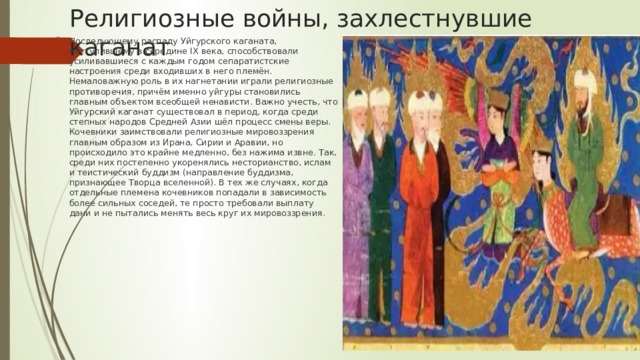 Религиозные войны, захлестнувшие каганат Последующему распаду Уйгурского каганата, наступившему в середине IX века, способствовали усиливавшиеся с каждым годом сепаратистские настроения среди входивших в него племён. Немаловажную роль в их нагнетании играли религиозные противоречия, причём именно уйгуры становились главным объектом всеобщей ненависти. Важно учесть, что Уйгурский каганат существовал в период, когда среди степных народов Средней Азии шёл процесс смены веры. Кочевники заимствовали религиозные мировоззрения главным образом из Ирана, Сирии и Аравии, но происходило это крайне медленно, без нажима извне. Так, среди них постепенно укоренялись несторианство, ислам и теистический буддизм (направление буддизма, признающее Творца вселенной). В тех же случаях, когда отдельные племена кочевников попадали в зависимость более сильных соседей, те просто требовали выплату дани и не пытались менять весь круг их мировоззрения. 