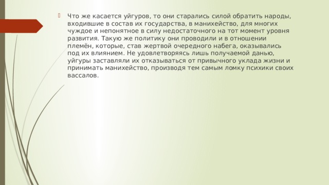 Что же касается уйгуров, то они старались силой обратить народы, входившие в состав их государства, в манихейство, для многих чуждое и непонятное в силу недостаточного на тот момент уровня развития. Такую же политику они проводили и в отношении племён, которые, став жертвой очередного набега, оказывались под их влиянием. Не удовлетворяясь лишь получаемой данью, уйгуры заставляли их отказываться от привычного уклада жизни и принимать манихейство, производя тем самым ломку психики своих вассалов. 
