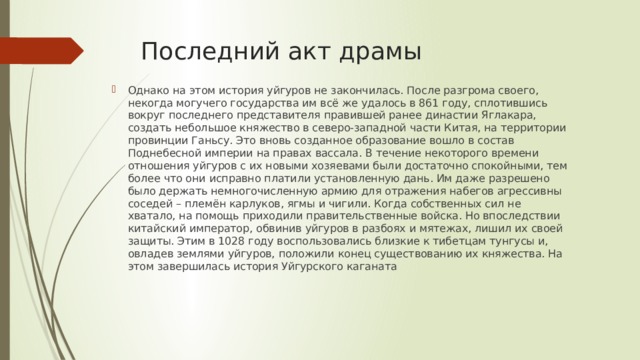 Последний акт драмы Однако на этом история уйгуров не закончилась. После разгрома своего, некогда могучего государства им всё же удалось в 861 году, сплотившись вокруг последнего представителя правившей ранее династии Яглакара, создать небольшое княжество в северо-западной части Китая, на территории провинции Ганьсу. Это вновь созданное образование вошло в состав Поднебесной империи на правах вассала. В течение некоторого времени отношения уйгуров с их новыми хозяевами были достаточно спокойными, тем более что они исправно платили установленную дань. Им даже разрешено было держать немногочисленную армию для отражения набегов агрессивны соседей – племён карлуков, ягмы и чигили. Когда собственных сил не хватало, на помощь приходили правительственные войска. Но впоследствии китайский император, обвинив уйгуров в разбоях и мятежах, лишил их своей защиты. Этим в 1028 году воспользовались близкие к тибетцам тунгусы и, овладев землями уйгуров, положили конец существованию их княжества. На этом завершилась история Уйгурского каганата 