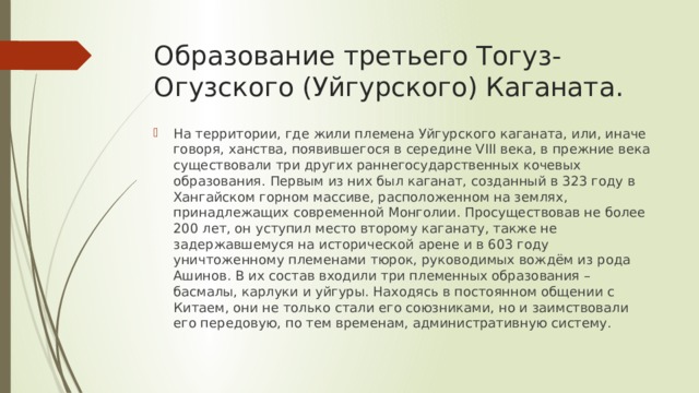 Образование третьего Тогуз-Огузского (Уйгурского) Каганата. На территории, где жили племена Уйгурского каганата, или, иначе говоря, ханства, появившегося в середине VIII века, в прежние века существовали три других раннегосударственных кочевых образования. Первым из них был каганат, созданный в 323 году в Хангайском горном массиве, расположенном на землях, принадлежащих современной Монголии. Просуществовав не более 200 лет, он уступил место второму каганату, также не задержавшемуся на исторической арене и в 603 году уничтоженному племенами тюрок, руководимых вождём из рода Ашинов. В их состав входили три племенных образования – басмалы, карлуки и уйгуры. Находясь в постоянном общении с Китаем, они не только стали его союзниками, но и заимствовали его передовую, по тем временам, административную систему. 