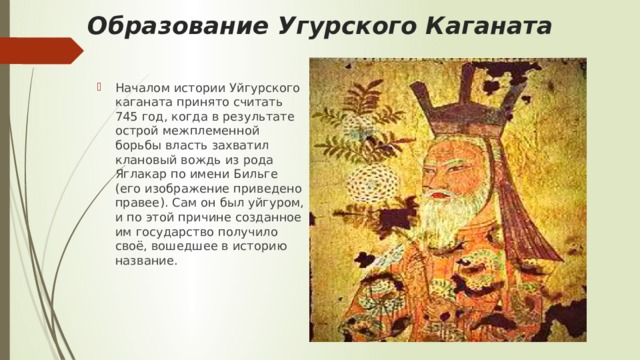 Образование Угурского Каганата Началом истории Уйгурского каганата принято считать 745 год, когда в результате острой межплеменной борьбы власть захватил клановый вождь из рода Яглакар по имени Бильге (его изображение приведено правее). Сам он был уйгуром, и по этой причине созданное им государство получило своё, вошедшее в историю название. 