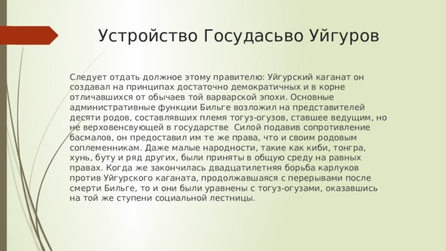 Устройство Госудасьво Уйгуров Следует отдать должное этому правителю: Уйгурский каганат он создавал на принципах достаточно демократичных и в корне отличавшихся от обычаев той варварской эпохи. Основные административные функции Бильге возложил на представителей десяти родов, составлявших племя тогуз-огузов, ставшее ведущим, но не верховенсвующей в государстве Силой подавив сопротивление басмалов, он предоставил им те же права, что и своим родовым соплеменникам. Даже малые народности, такие как киби, тонгра, хунь, буту и ряд других, были приняты в общую среду на равных правах. Когда же закончилась двадцатилетняя борьба карлуков против Уйгурского каганата, продолжавшаяся с перерывами после смерти Бильге, то и они были уравнены с тогуз-огузами, оказавшись на той же ступени социальной лестницы. 