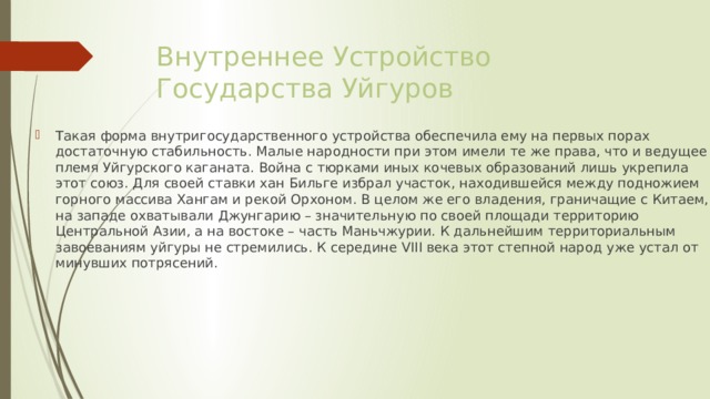 Внутреннее Устройство Государства Уйгуров Такая форма внутригосударственного устройства обеспечила ему на первых порах достаточную стабильность. Малые народности при этом имели те же права, что и ведущее племя Уйгурского каганата. Война с тюрками иных кочевых образований лишь укрепила этот союз. Для своей ставки хан Бильге избрал участок, находившейся между подножием горного массива Хангам и рекой Орхоном. В целом же его владения, граничащие с Китаем, на западе охватывали Джунгарию – значительную по своей площади территорию Центральной Азии, а на востоке – часть Маньчжурии. К дальнейшим территориальным завоеваниям уйгуры не стремились. К середине VIII века этот степной народ уже устал от минувших потрясений. 