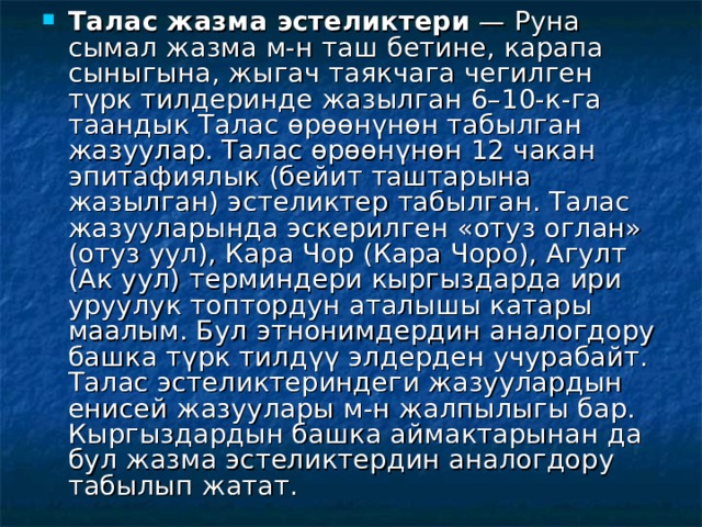 Талас жазма эстеликтери  — Руна сымал жазма м-н таш бетине, карапа сыныгына, жыгач таякчага чегилген түрк тилдеринде жазылган 6–10-к-га таандык Талас өрөөнүнөн табылган жазуулар. Талас өрөөнүнөн 12 чакан эпитафиялык (бейит таштарына жазылган) эстеликтер табылган. Талас жазууларында эскерилген «отуз оглан» (отуз уул), Кара Чор (Кара Чоро), Агулт (Ак уул) терминдери кыргыздарда ири уруулук топтордун аталышы катары маалым. Бул этнонимдердин аналогдору башка түрк тилдүү элдерден учурабайт. Талас эстеликтериндеги жазуулардын енисей жазуулары м-н жалпылыгы бар. Кыргыздардын башка аймактарынан да бул жазма эстеликтердин аналогдору табылып жатат. 