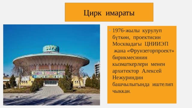 Цирк имараты 1976-жылы курулуп бүткөн, проектисин Москвадагы ЦНИИЭП жана «Фрунзегорпроект» бирикмесинин кызматкерлери менен архитектор Алексей Нежуриндин башчылыгында иштелип чыккан . 