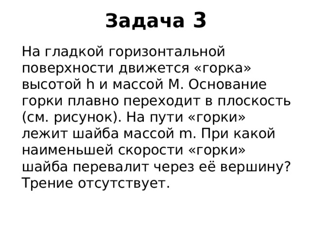 Задача 3 На гладкой горизонтальной поверхности движется «горка» высотой h и массой M . Основание горки плавно переходит в плоскость (см. рисунок). На пути «горки» лежит шайба массой m . При какой наименьшей скорости «горки» шайба перевалит через её вершину? Трение отсутствует. 