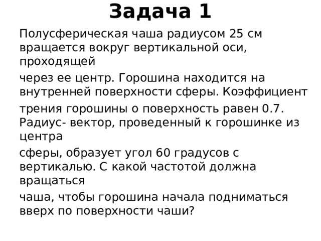 Задача 1   Полусферическая чаша радиусом 25 см вращается вокруг вертикальной оси, проходящей через ее центр. Горошина находится на внутренней поверхности сферы. Коэффициент трения горошины о поверхность равен 0.7. Радиус- вектор, проведенный к горошинке из центра сферы, образует угол 60 градусов с вертикалью. С какой частотой должна вращаться чаша, чтобы горошина начала подниматься вверх по поверхности чаши? 