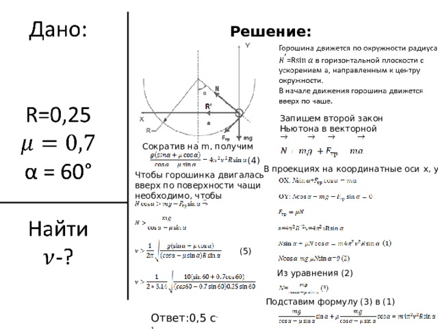 Решение: Запишем второй закон Ньютона в векторной форме: Сократив на m , получим (4)  В проекциях на координатные оси x , y : Чтобы горошинка двигалась вверх по поверхности чащи необходимо, чтобы (5)  Из уравнения (2) Подставим формулу (3) в (1) Ответ:0,5 с -1 