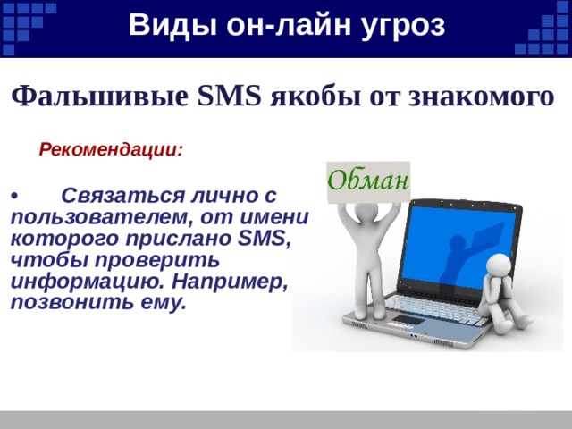 Виды он-лайн угроз   Фальшивые SMS якобы от знакомого  Рекомендации:  • Связаться лично с пользователем, от имени которого прислано SMS, чтобы проверить информацию. Например, позвонить ему. 