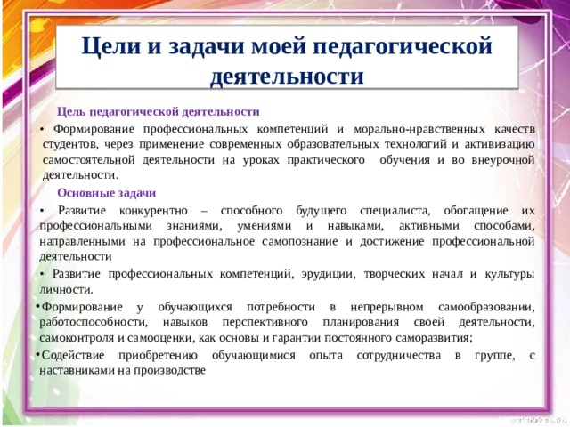  Цели и задачи моей педагогической деятельности   Цель педагогической деятельности • Формирование профессиональных компетенций и морально-нравственных качеств студентов, через применение современных образовательных технологий и активизацию самостоятельной деятельности на уроках практического обучения и во внеурочной деятельности. Основные задачи • Развитие конкурентно – способного будущего специалиста, обогащение их профессиональными знаниями, умениями и навыками, активными способами, направленными на профессиональное самопознание и достижение профессиональной деятельности • Развитие профессиональных компетенций, эрудиции, творческих начал и культуры личности. Формирование у обучающихся потребности в непрерывном самообразовании, работоспособности, навыков перспективного планирования своей деятельности, самоконтроля и самооценки, как основы и гарантии постоянного саморазвития; Содействие приобретению обучающимися опыта сотрудничества в группе, с наставниками на производстве 