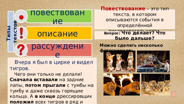 повествование описание рассуждение Типы  текстов Повествование  – это тип текста, в котором описываются события в определённой последовательности. Вопрос: Что делает? Что было дальше? Можно сделать несколько фотоснимков:  Вчера я был в цирке и видел тигров.  Чего они только не делали! Сначала вставали на задние лапы, потом прыгали с тумбы на тумбу и даже сквозь горящие кольца. А в конце дрессировщик положил всех тигров в ряд и ходил по ним, как по ступенькам. 