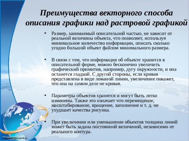 Преимущества векторного способа описания графики над растровой графикой Размер, занимаемый описательной частью, не зависит от реальной величины объекта, что позволяет, используя минимальное количество информации, описать сколько угодно большой объект файлом минимального размера. В связи с тем, что информация об объекте хранится в описательной форме, можно бесконечно увеличить графический примитив, например, дугу окружности, и она останется гладкой. С другой стороны, если кривая представлена в виде ломаной линии, увеличение покажет, что она на самом деле не кривая. Параметры объектов хранятся и могут быть легко изменены. Также это означает что перемещение, масштабирование, вращение, заполнение и т. д. не ухудшает качества рисунка. При увеличении или уменьшении объектов толщина линий может быть задана постоянной величиной, независимо от реального контура.  