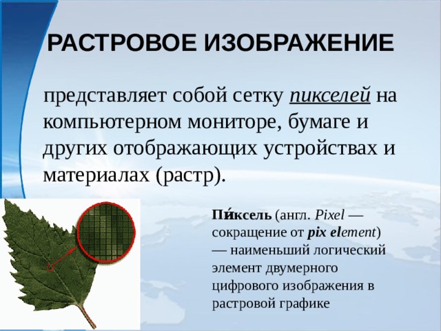 РАСТРОВОЕ ИЗОБРАЖЕНИЕ представляет собой сетку пикселей на компьютерном мониторе, бумаге и других отображающих устройствах и материалах (растр). Пи́ксель (англ.  Pixel — сокращение от pix  el ement ) — наименьший логический элемент двумерного цифрового изображения в растровой графике 