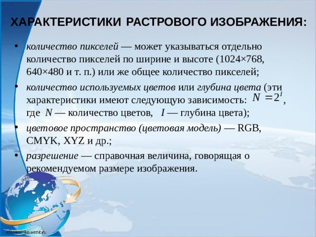 ХАРАКТЕРИСТИКИ  РАСТРОВОГО ИЗОБРАЖЕНИЯ: количество пикселей  — может указываться отдельно количество пикселей по ширине и высоте (1024×768, 640×480 и т. п.) или же общее количество пикселей; количество используемых цветов или глубина цвета (эти характеристики имеют следующую зависимость: , где N  — количество цветов,   I — глубина цвета); цветовое пространство (цветовая модель)  — RGB, CMYK, XYZ и др.; разрешение  — справочная величина, говорящая о рекомендуемом размере изображения.  