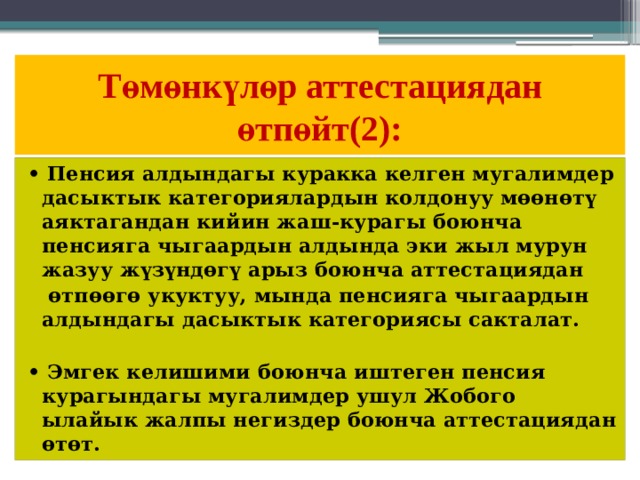 Төмөнкүлөр аттестациядан  өтпөйт(2): • Пенсия алдындагы куракка келген мугалимдер дасыктык категориялардын колдонуу мөөнөтү аяктагандан кийин жаш-курагы боюнча пенсияга чыгаардын алдында эки жыл мурун жазуу жүзүндөгү арыз боюнча аттестациядан  өтпөөгө укуктуу, мында пенсияга чыгаардын алдындагы дасыктык категориясы сакталат.  • Эмгек келишими боюнча иштеген пенсия курагындагы мугалимдер ушул Жобого ылайык жалпы негиздер боюнча аттестациядан өтөт.