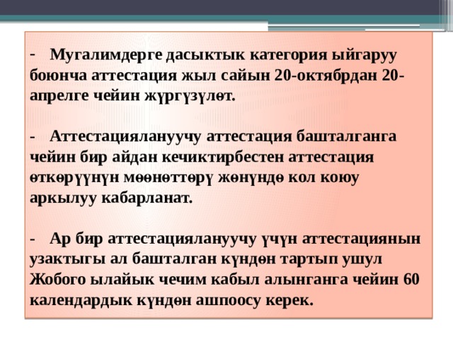 -  Мугалимдерге дасыктык категория ыйгаруу боюнча аттестация жыл сайын 20-октябрдан 20-апрелге чейин жүргүзүлөт.   -  Аттестациялануучу аттестация башталганга чейин бир айдан кечиктирбестен аттестация өткөрүүнүн мөөнөттөрү жөнүндө кол коюу аркылуу кабарланат.   -  Ар бир аттестациялануучу үчүн аттестациянын узактыгы ал башталган күндөн тартып ушул Жобого ылайык чечим кабыл алынганга чейин 60 календардык күндөн ашпоосу керек.