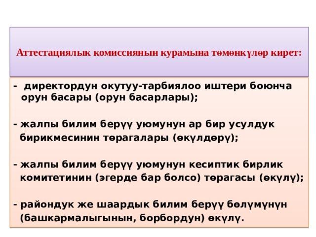 Аттестациялык комиссиянын курамына төмөнкүлөр кирет:   - директордун окутуу-тарбиялоо иштери боюнча орун басары (орун басарлары);  - жалпы билим берүү уюмунун ар бир усулдук  бирикмесинин төрагалары (өкүлдөрү);  - жалпы билим берүү уюмунун кесиптик бирлик  комитетинин (эгерде бар болсо) төрагасы (өкүлү);  - райондук же шаардык билим берүү бөлүмүнүн  (башкармалыгынын, борбордун) өкүлү.