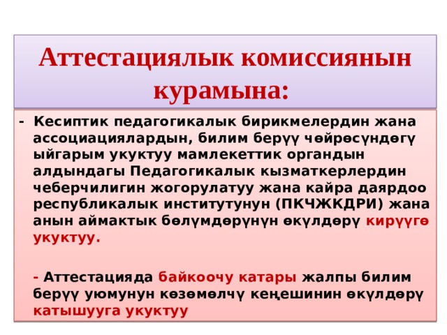 Аттестациялык комиссиянын курамына: - Кесиптик педагогикалык бирикмелердин жана ассоциациялардын, билим берүү чөйрөсүндөгү ыйгарым укуктуу мамлекеттик органдын алдындагы Педагогикалык кызматкерлердин чеберчилигин жогорулатуу жана кайра даярдоо республикалык институтунун (ПКЧЖКДРИ) жана анын аймактык бөлүмдөрүнүн өкүлдөрү кирүүгө укуктуу.  - Аттестацияда байкоочу катары жалпы билим берүү уюмунун көзөмөлчү кеңешинин өкүлдөрү катышууга укуктуу