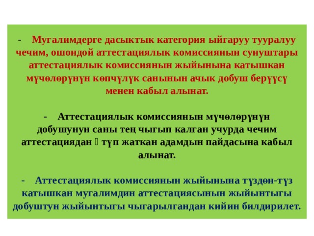 -  Мугалимдерге дасыктык категория ыйгаруу тууралуу чечим, ошондой аттестациялык комиссиянын сунуштары аттестациялык комиссиянын жыйынына катышкан мүчөлөрүнүн көпчүлүк санынын ачык добуш берүүсү менен кабыл алынат.   -  Аттестациялык комиссиянын мүчөлөрүнүн  добушунун саны тең чыгып калган учурда чечим  аттестациядан ѳтүп жаткан адамдын пайдасына кабыл  алынат.   -  Аттестациялык комиссиянын жыйынына түздөн-түз катышкан мугалимдин аттестациясынын жыйынтыгы добуштун жыйынтыгы чыгарылгандан кийин билдирилет.