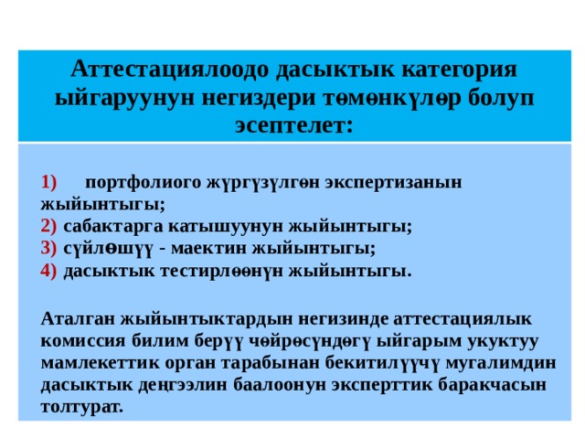 Аттестациялоодо дасыктык категория ыйгаруунун негиздери төмөнкүлөр болуп эсептелет:  1)  портфолиого жүргүзүлгөн экспертизанын жыйынтыгы;  2)  сабактарга катышуунун жыйынтыгы;  3)  сүйлѳшүү - маектин жыйынтыгы;  4)  дасыктык тестирлөөнүн жыйынтыгы.  Аталган жыйынтыктардын негизинде аттестациялык комиссия билим берүү чөйрөсүндөгү ыйгарым укуктуу мамлекеттик орган тарабынан бекитилүүчү мугалимдин дасыктык деңгээлин баалоонун эксперттик баракчасын толтурат.