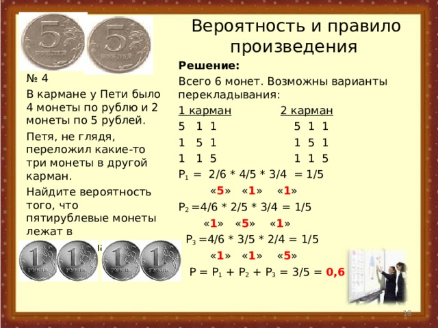 Вероятность и правило произведения Решение: Всего 6 монет. Возможны варианты перекладывания: 1 карман  2 карман 5 1 1 5 1 1 1 5 1 1 5 1 1 1 5 1 1 5 P 1 =  2 /6  * 4 /5  * 3 /4  = 1 /5  « 5 » « 1 » « 1 » P 2  =4/6 * 2/5 * 3/4 = 1/5  « 1 » « 5 » « 1 »  P 3 =4/6 * 3/5 * 2/4 = 1/5  « 1 » « 1 » « 5 »  P = P 1 + P 2 + P 3 = 3/5 = 0,6 № 4 В кармане у Пети было 4 монеты по рублю и 2 монеты по 5 рублей. Петя, не глядя, переложил какие-то три монеты в другой карман. Найдите вероятность того, что пятирублевые монеты лежат в разных карманах.  