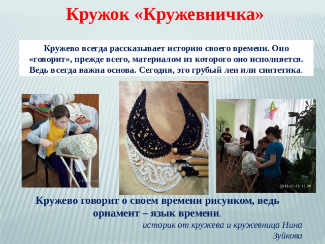 Кружок «Кружевничка» Кружево всегда рассказывает историю своего времени. Оно «говорит», прежде всего, материалом из которого оно исполняется. Ведь всегда важна основа. Сегодня, это грубый лен или синтетика . Кружево говорит о своем времени рисунком, ведь орнамент – язык времени .  историк от кружева и кружевница Нина Зуйкова 