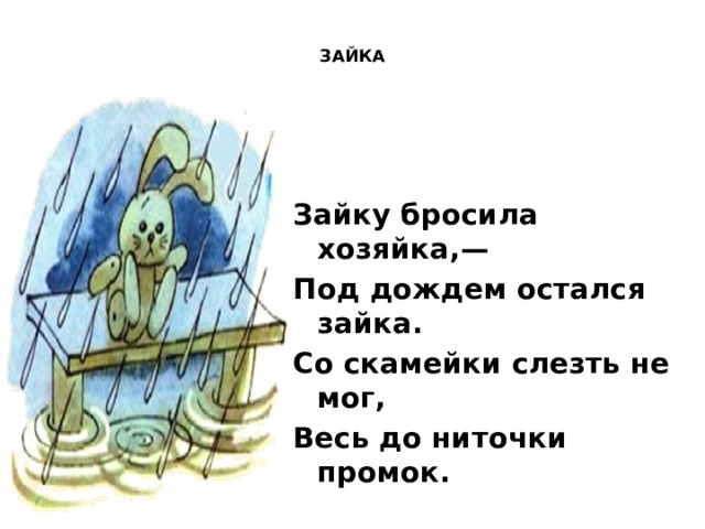  ЗАЙКА    Зайку бросила хозяйка,— Под дождем остался зайка. Со скамейки слезть не мог, Весь до ниточки промок.  