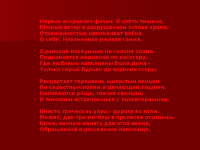 Нервно вскрикнет фазан. И опять тишина. Южный ветер в разрушенном остове храма. Отрешенностью напоминает война О себе. Неизменная ржавая гамма.   Одинокий послушник на склоне холма Поднимается медленно по косогору. Где любовью наполнены были дома - Только серый бурьян да воронии ссоры.   Расцветает терновник шипастым венцом По окрестным полям и дичающим пашням. Наливаются рощи, глазея свинцом, И внезапно встречаешься с позавчерашним.   Вместо греческих улиц - дорога во мгле. Может, две-три могилы в пролеске отыщешь. Боже, вечную память дай этой земле, Обращенной в рассеянное пепелище. 