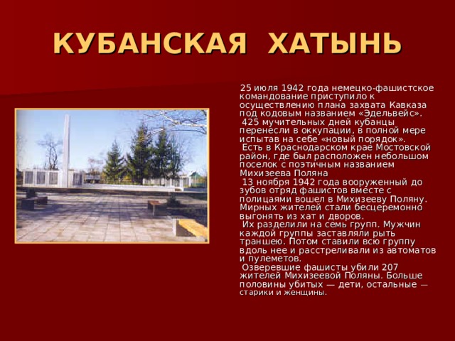 КУБАНСКАЯ ХАТЫНЬ  25 июля 1942 года немецко-фашистское командование приступило к осуществлению плана захвата Кавказа под кодовым названием «Эдельвейс».  425 мучительных дней кубанцы перенесли в оккупации, в полной мере испытав на себе «новый порядок».  Есть в Краснодарском крае Мостовской район, где был расположен небольшом поселок с поэтичным названием Михизеева Поляна  13 ноября 1942 года вооруженный до зубов отряд фашистов вместе с полицаями вошел в Михизееву Поляну. Мирных жителей стали бесцеремонно выгонять из хат и дворов.  Их разделили на семь групп. Мужчин каждой группы заставляли рыть траншею. Потом ставили всю группу вдоль нее и расстреливали из автоматов и пулеметов.  Озверевшие фашисты убили 207 жителей Михизеевой Поляны. Больше половины убитых — дети, остальные — старики и женщины. 