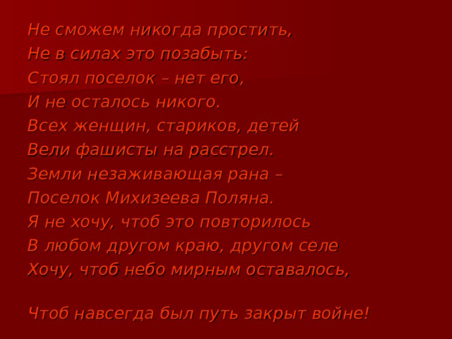 Не сможем никогда простить, Не в силах это позабыть: Стоял поселок – нет его, И не осталось никого. Всех женщин, стариков, детей Вели фашисты на расстрел. Земли незаживающая рана – Поселок Михизеева Поляна. Я не хочу, чтоб это повторилось В любом другом краю, другом селе Хочу, чтоб небо мирным оставалось, Чтоб навсегда был путь закрыт войне! 