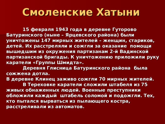 Смоленские Хатыни   15 февраля 1943 года в деревне Гуторово Батуринского (ныне – Ярцевского района) были уничтожены 147 мирных жителей – женщин, стариков, детей. Их расстреляли и сожгли за оказание  помощи вышедшим из окружения партизанам 2-й Вадинской партизанской бригады. К уничтожению приложили руку каратели «Группы Шмидта».  Деревня Глисница Батуринского района была сожжена дотла. В деревне Клинец заживо сожгли 70 мирных жителей.  В Тереховке каратели сложили штабеля из 75 живых обнаженных людей. Военные преступники обложили каждый  штабель соломой и подожгли. Тех, кто пытался вырваться из пылающего костра, расстреливали из автоматов.  